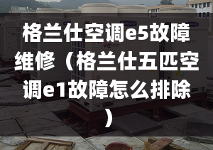 格兰仕空调e5故障维修（格兰仕五匹空调e1故障怎么排除）