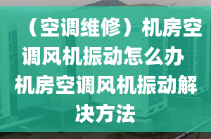 （空调维修）机房空调风机振动怎么办 机房空调风机振动解决方法