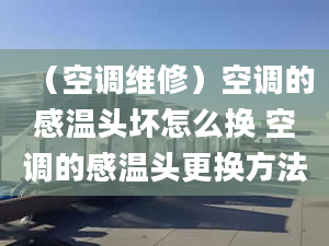 （空调维修）空调的感温头坏怎么换 空调的感温头更换方法