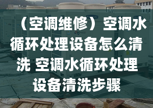 （空调维修）空调水循环处理设备怎么清洗 空调水循环处理设备清洗步骤