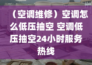 （空调维修）空调怎么低压抽空 空调低压抽空24小时服务热线