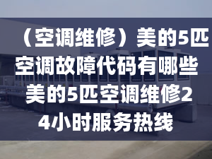 （空调维修）美的5匹空调故障代码有哪些 美的5匹空调维修24小时服务热线