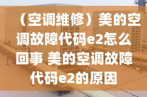 （空调维修）美的空调故障代码e2怎么回事 美的空调故障代码e2的原因