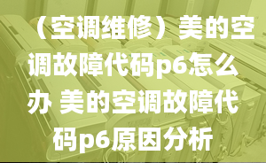 （空调维修）美的空调故障代码p6怎么办 美的空调故障代码p6原因分析