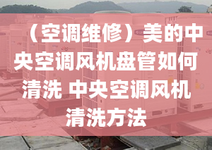 （空调维修）美的中央空调风机盘管如何清洗 中央空调风机清洗方法