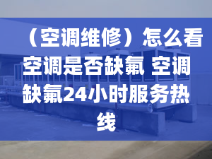 （空调维修）怎么看空调是否缺氟 空调缺氟24小时服务热线