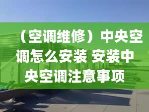 （空调维修）中央空调怎么安装 安装中央空调注意事项