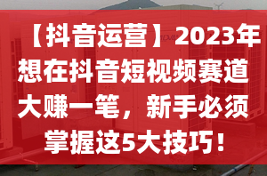 【抖音运营】2023年想在抖音短视频赛道大赚一笔，新手必须掌握这5大技巧！