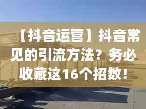 【抖音运营】抖音常见的引流方法？务必收藏这16个招数！