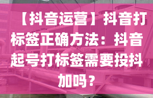 【抖音运营】抖音打标签正确方法：抖音起号打标签需要投抖加吗？