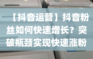 【抖音运营】抖音粉丝如何快速增长？突破瓶颈实现快速涨粉