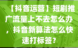 【抖音运营】短剧推广流量上不去怎么办，抖音新算法怎么快速打标签？