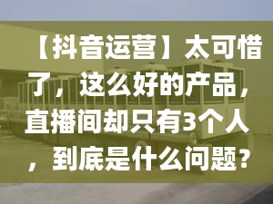 【抖音运营】太可惜了，这么好的产品，直播间却只有3个人，到底是什么问题？