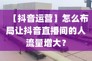 【抖音运营】怎么布局让抖音直播间的人流量增大？