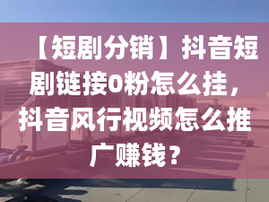 【短剧分销】抖音短剧链接0粉怎么挂，抖音风行视频怎么推广赚钱？