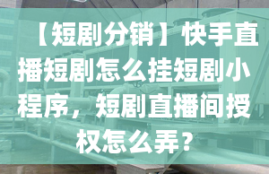 【短剧分销】快手直播短剧怎么挂短剧小程序，短剧直播间授权怎么弄？