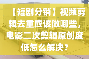 【短剧分销】视频剪辑去重应该做哪些，电影二次剪辑原创度低怎么解决？