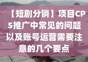 【短剧分销】项目CPS推广中常见的问题以及账号运营需要注意的几个要点