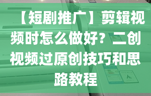 【短剧推广】剪辑视频时怎么做好？二创视频过原创技巧和思路教程