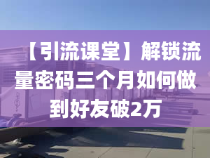 【引流课堂】解锁流量密码三个月如何做到好友破2万