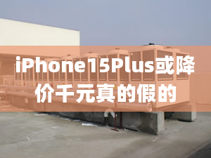 iPhone15Plus或降价千元真的假的