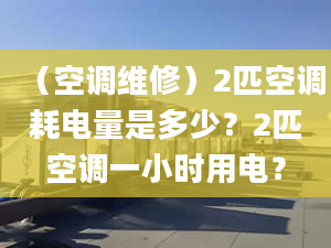 （空调维修）2匹空调耗电量是多少？2匹空调一小时用电？