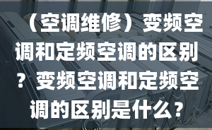 （空调维修）变频空调和定频空调的区别？变频空调和定频空调的区别是什么？