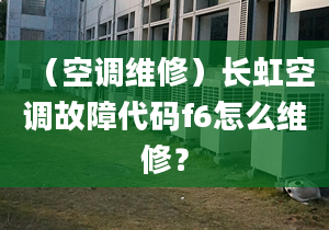 （空调维修）长虹空调故障代码f6怎么维修？