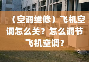 （空调维修）飞机空调怎么关？怎么调节飞机空调？