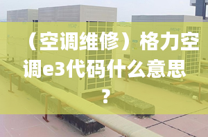 （空调维修）格力空调e3代码什么意思？