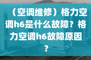 （空调维修）格力空调h6是什么故障？格力空调h6故障原因？