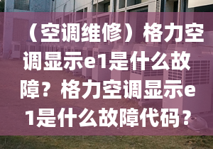 （空调维修）格力空调显示e1是什么故障？格力空调显示e1是什么故障代码？