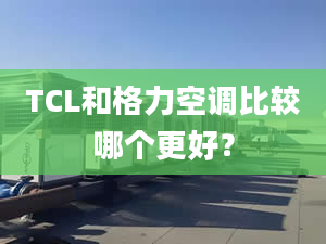 TCL和格力空调比较哪个更好？