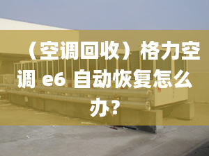 （空调回收）格力空调 e6 自动恢复怎么办？