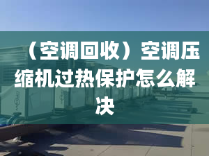 （空调回收）空调压缩机过热保护怎么解决