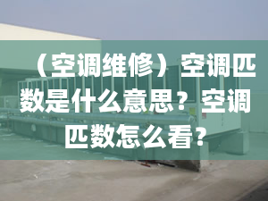 （空调维修）空调匹数是什么意思？空调匹数怎么看？