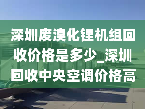 深圳废溴化锂机组回收价格是多少_深圳回收中央空调价格高