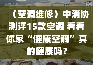 （空调维修）中消协测评15款空调 看看你家“健康空调”真的健康吗？