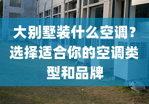 大别墅装什么空调？选择适合你的空调类型和品牌