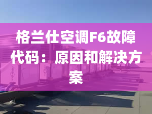 格兰仕空调F6故障代码：原因和解决方案