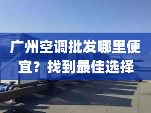 广州空调批发哪里便宜？找到最佳选择