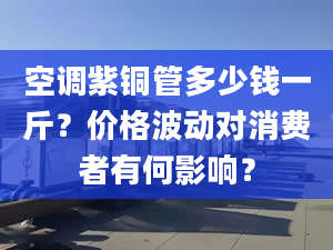 空调紫铜管多少钱一斤？价格波动对消费者有何影响？