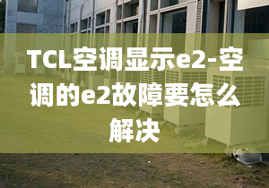 TCL空调显示e2-空调的e2故障要怎么解决