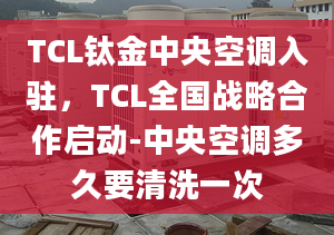 TCL钛金中央空调入驻，TCL全国战略合作启动-中央空调多久要清洗一次