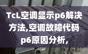 TcL空调显示p6解决方法,空调故障代码p6原因分析,