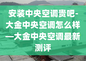 安装中央空调贵吧-大金中央空调怎么样—大金中央空调最新测评