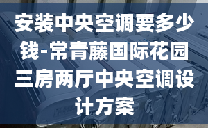 安装中央空调要多少钱-常青藤国际花园三房两厅中央空调设计方案