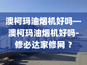 澳柯玛油烟机好吗—澳柯玛油烟机好吗-修必达家修网 ？