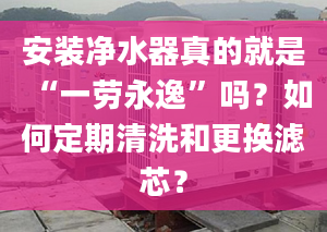 安装净水器真的就是“一劳永逸”吗？如何定期清洗和更换滤芯？