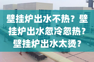 壁挂炉出水不热？壁挂炉出水忽冷忽热？壁挂炉出水太烫？